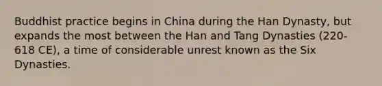 Buddhist practice begins in China during the Han Dynasty, but expands the most between the Han and Tang Dynasties (220-618 CE), a time of considerable unrest known as the Six Dynasties.