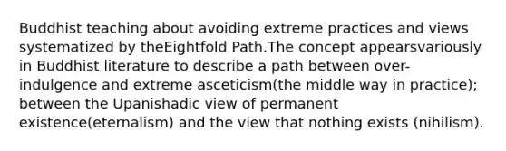 Buddhist teaching about avoiding extreme practices and views systematized by theEightfold Path.The concept appearsvariously in Buddhist literature to describe a path between over-indulgence and extreme asceticism(the middle way in practice); between the Upanishadic view of permanent existence(eternalism) and the view that nothing exists (nihilism).