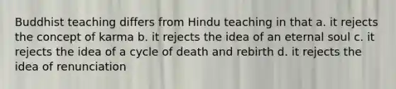 Buddhist teaching differs from Hindu teaching in that a. it rejects the concept of karma b. it rejects the idea of an eternal soul c. it rejects the idea of a cycle of death and rebirth d. it rejects the idea of renunciation