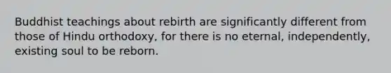 Buddhist teachings about rebirth are significantly different from those of Hindu orthodoxy, for there is no eternal, independently, existing soul to be reborn.