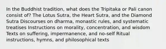 In the Buddhist tradition, what does the Tripitaka or Pali canon consist of? The Lotus Sutra, the Heart Sutra, and the Diamond Sutra Discourses on dharma, monastic rules, and systematic treatises Instructions on morality, concentration, and wisdom Texts on suffering, impermanence, and no-self Ritual instructions, hymns, and philosophical texts