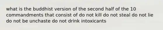 what is the buddhist version of the second half of the 10 commandments that consist of do not kill do not steal do not lie do not be unchaste do not drink intoxicants