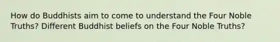 How do Buddhists aim to come to understand the Four Noble Truths? Different Buddhist beliefs on the Four Noble Truths?