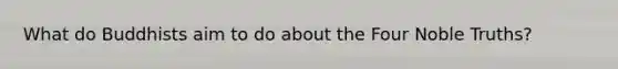 What do Buddhists aim to do about the Four Noble Truths?