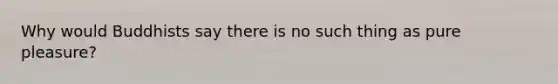 Why would Buddhists say there is no such thing as pure pleasure?