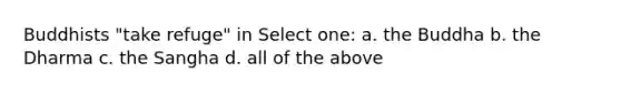 Buddhists "take refuge" in Select one: a. the Buddha b. the Dharma c. the Sangha d. all of the above