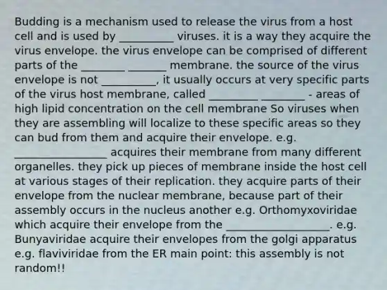 Budding is a mechanism used to release the virus from a host cell and is used by __________ viruses. it is a way they acquire the virus envelope. the virus envelope can be comprised of different parts of the ________ _______ membrane. the source of the virus envelope is not __________, it usually occurs at very specific parts of the virus host membrane, called _________ ________ - areas of high lipid concentration on the cell membrane So viruses when they are assembling will localize to these specific areas so they can bud from them and acquire their envelope. e.g. _________________ acquires their membrane from many different organelles. they pick up pieces of membrane inside the host cell at various stages of their replication. they acquire parts of their envelope from the nuclear membrane, because part of their assembly occurs in the nucleus another e.g. Orthomyxoviridae which acquire their envelope from the ___________________. e.g. Bunyaviridae acquire their envelopes from the golgi apparatus e.g. flaviviridae from the ER main point: this assembly is not random!!