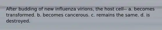 After budding of new influenza virions, the host cell-- a. becomes transformed. b. becomes cancerous. c. remains the same. d. is destroyed.