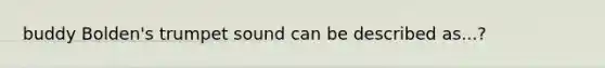 buddy Bolden's trumpet sound can be described as...?