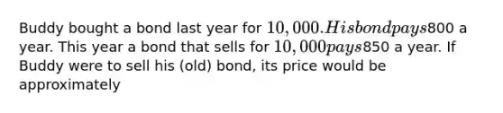 Buddy bought a bond last year for 10,000. His bond pays800 a year. This year a bond that sells for 10,000 pays850 a year. If Buddy were to sell his (old) bond, its price would be approximately