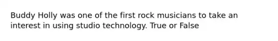 Buddy Holly was one of the first rock musicians to take an interest in using studio technology. True or False