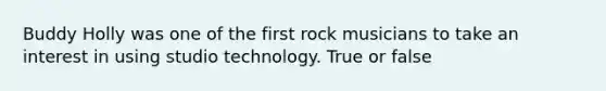 Buddy Holly was one of the first rock musicians to take an interest in using studio technology. True or false