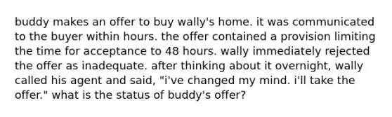 buddy makes an offer to buy wally's home. it was communicated to the buyer within hours. the offer contained a provision limiting the time for acceptance to 48 hours. wally immediately rejected the offer as inadequate. after thinking about it overnight, wally called his agent and said, "i've changed my mind. i'll take the offer." what is the status of buddy's offer?