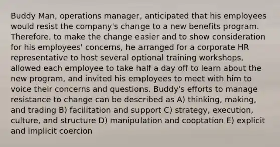 Buddy Man, operations manager, anticipated that his employees would resist the company's change to a new benefits program. Therefore, to make the change easier and to show consideration for his employees' concerns, he arranged for a corporate HR representative to host several optional training workshops, allowed each employee to take half a day off to learn about the new program, and invited his employees to meet with him to voice their concerns and questions. Buddy's efforts to manage resistance to change can be described as A) thinking, making, and trading B) facilitation and support C) strategy, execution, culture, and structure D) manipulation and cooptation E) explicit and implicit coercion