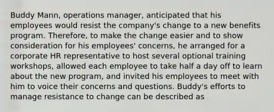 Buddy Mann, operations manager, anticipated that his employees would resist the company's change to a new benefits program. Therefore, to make the change easier and to show consideration for his employees' concerns, he arranged for a corporate HR representative to host several optional training workshops, allowed each employee to take half a day off to learn about the new program, and invited his employees to meet with him to voice their concerns and questions. Buddy's efforts to manage resistance to change can be described as