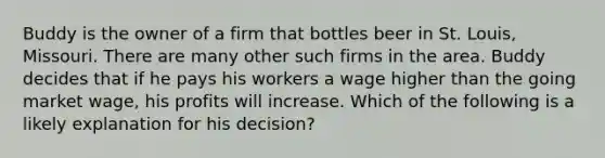 Buddy is the owner of a firm that bottles beer in St. Louis, Missouri. There are many other such firms in the area. Buddy decides that if he pays his workers a wage higher than the going market wage, his profits will increase. Which of the following is a likely explanation for his decision?