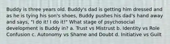 Buddy is three years old. Buddy's dad is getting him dressed and as he is tying his son's shoes, Buddy pushes his dad's hand away and says, "I do it! I do it!" What stage of psychosocial development is Buddy in? a. Trust vs Mistrust b. Identity vs Role Confusion c. Autonomy vs Shame and Doubt d. Initiative vs Guilt