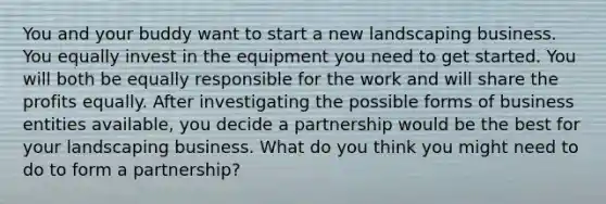 You and your buddy want to start a new landscaping business. You equally invest in the equipment you need to get started. You will both be equally responsible for the work and will share the profits equally. After investigating the possible forms of business entities available, you decide a partnership would be the best for your landscaping business. What do you think you might need to do to form a partnership?