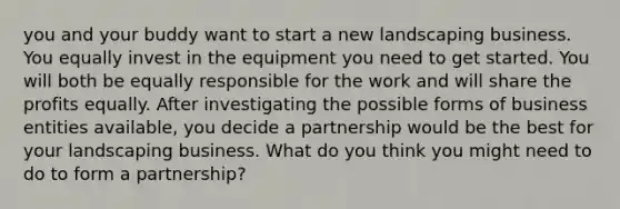 you and your buddy want to start a new landscaping business. You equally invest in the equipment you need to get started. You will both be equally responsible for the work and will share the profits equally. After investigating the possible forms of business entities available, you decide a partnership would be the best for your landscaping business. What do you think you might need to do to form a partnership?