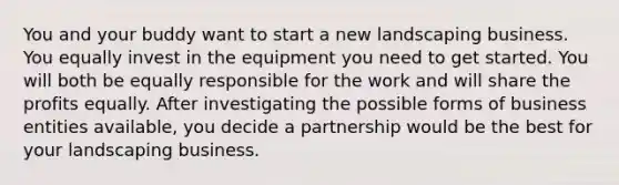 You and your buddy want to start a new landscaping business. You equally invest in the equipment you need to get started. You will both be equally responsible for the work and will share the profits equally. After investigating the possible forms of business entities available, you decide a partnership would be the best for your landscaping business.