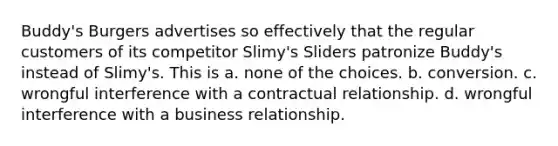 Buddy's Burgers advertises so effectively that the regular customers of its competitor Slimy's Sliders patronize Buddy's instead of Slimy's. This is a. none of the choices. b. conversion. c. wrongful interference with a contractual relationship. d. wrongful interference with a business relationship.