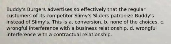 Buddy's Burgers advertises so effectively that the regular customers of its competitor Slimy's Sliders patronize Buddy's instead of Slimy's. This is a. conversion. b. none of the choices. c. wrongful interference with a business relationship. d. wrongful interference with a contractual relationship.