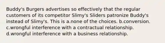 Buddy's Burgers advertises so effectively that the regular customers of its competitor Slimy's Sliders patronize Buddy's instead of Slimy's. This is a.none of the choices. b.conversion. c.wrongful interference with a contractual relationship. d.wrongful interference with a business relationship.