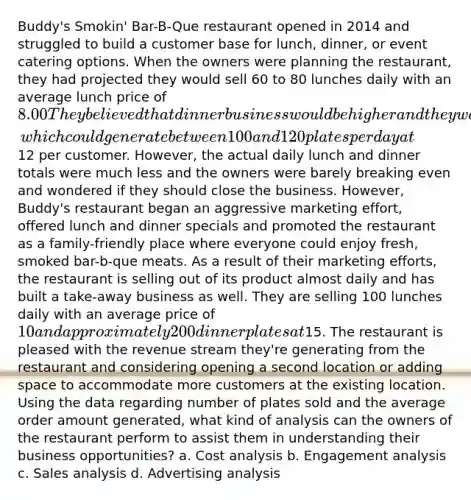 Buddy's Smokin' Bar-B-Que restaurant opened in 2014 and struggled to build a customer base for lunch, dinner, or event catering options. When the owners were planning the restaurant, they had projected they would sell 60 to 80 lunches daily with an average lunch price of 8.00 They believed that dinner business would be higher and they would also benefit from their approved liquor license, which could generate between 100 and 120 plates per day at12 per customer. However, the actual daily lunch and dinner totals were much less and the owners were barely breaking even and wondered if they should close the business. However, Buddy's restaurant began an aggressive marketing effort, offered lunch and dinner specials and promoted the restaurant as a family-friendly place where everyone could enjoy fresh, smoked bar-b-que meats. As a result of their marketing efforts, the restaurant is selling out of its product almost daily and has built a take-away business as well. They are selling 100 lunches daily with an average price of 10 and approximately 200 dinner plates at15. The restaurant is pleased with the revenue stream they're generating from the restaurant and considering opening a second location or adding space to accommodate more customers at the existing location. Using the data regarding number of plates sold and the average order amount generated, what kind of analysis can the owners of the restaurant perform to assist them in understanding their business opportunities? a. Cost analysis b. Engagement analysis c. Sales analysis d. Advertising analysis