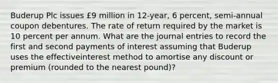 Buderup Plc issues £9 million in 12-year, 6 percent, semi-annual coupon debentures. The rate of return required by the market is 10 percent per annum. What are the journal entries to record the first and second payments of interest assuming that Buderup uses the effectiveinterest method to amortise any discount or premium (rounded to the nearest pound)?