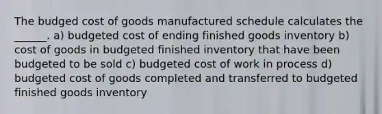 The budged cost of goods manufactured schedule calculates the ______. a) budgeted cost of ending finished goods inventory b) cost of goods in budgeted finished inventory that have been budgeted to be sold c) budgeted cost of work in process d) budgeted cost of goods completed and transferred to budgeted finished goods inventory