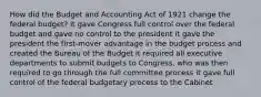 How did the Budget and Accounting Act of 1921 change the federal budget? it gave Congress full control over the federal budget and gave no control to the president it gave the president the first-mover advantage in the budget process and created the Bureau of the Budget it required all executive departments to submit budgets to Congress, who was then required to go through the full committee process it gave full control of the federal budgetary process to the Cabinet