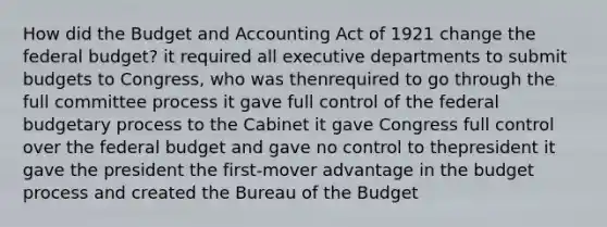 How did the Budget and Accounting Act of 1921 change the federal budget? it required all executive departments to submit budgets to Congress, who was thenrequired to go through the full committee process it gave full control of the federal budgetary process to the Cabinet it gave Congress full control over the federal budget and gave no control to thepresident it gave the president the first-mover advantage in the budget process and created the Bureau of the Budget