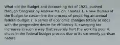 What did the Budget and Accounting Act of 1921, pushed through Congress by Andrew Mellon, create? 1. a new Bureau of the Budget to streamline the process of preparing an annual federal budget 2. a series of economic changes totally at odds with the progressive desire for efficiency 3. sweeping tax increases in such a way that severely hurt the working poor 4. chaos in the federal budget process due to its extremely partisan nature