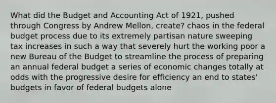 What did the Budget and Accounting Act of 1921, pushed through Congress by Andrew Mellon, create? chaos in <a href='https://www.questionai.com/knowledge/kS29NErBPI-the-federal-budget' class='anchor-knowledge'>the federal budget</a> process due to its extremely partisan nature sweeping tax increases in such a way that severely hurt the working poor a new Bureau of the Budget to streamline the process of preparing an annual federal budget a series of economic changes totally at odds with the progressive desire for efficiency an end to states' budgets in favor of federal budgets alone