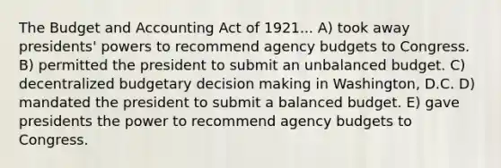 The Budget and Accounting Act of 1921... A) took away presidents' powers to recommend agency budgets to Congress. B) permitted the president to submit an unbalanced budget. C) decentralized budgetary <a href='https://www.questionai.com/knowledge/kuI1pP196d-decision-making' class='anchor-knowledge'>decision making</a> in Washington, D.C. D) mandated the president to submit a balanced budget. E) gave presidents the power to recommend agency budgets to Congress.