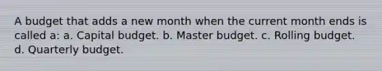 A budget that adds a new month when the current month ends is called a: a. Capital budget. b. Master budget. c. Rolling budget. d. Quarterly budget.