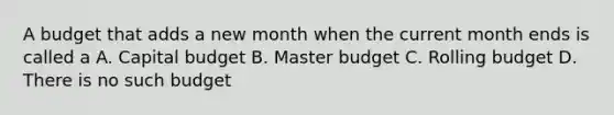 A budget that adds a new month when the current month ends is called a A. Capital budget B. Master budget C. Rolling budget D. There is no such budget