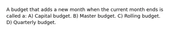 A budget that adds a new month when the current month ends is called a: A) Capital budget. B) Master budget. C) Rolling budget. D) Quarterly budget.