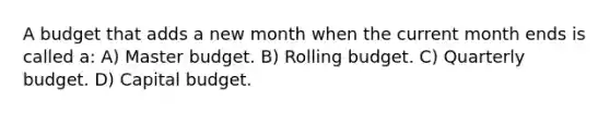 A budget that adds a new month when the current month ends is called a: A) Master budget. B) Rolling budget. C) Quarterly budget. D) Capital budget.