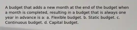 A budget that adds a new month at the end of the budget when a month is completed, resulting in a budget that is always one year in advance is a: a. Flexible budget. b. Static budget. c. Continuous budget. d. Capital budget.