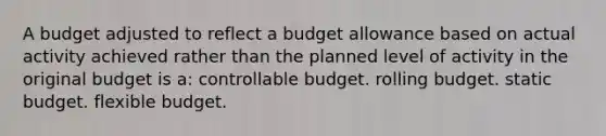 A budget adjusted to reflect a budget allowance based on actual activity achieved rather than the planned level of activity in the original budget is a: controllable budget. rolling budget. static budget. flexible budget.