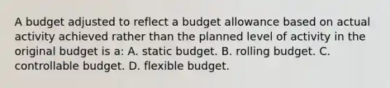 A budget adjusted to reflect a budget allowance based on actual activity achieved rather than the planned level of activity in the original budget is a: A. static budget. B. rolling budget. C. controllable budget. D. flexible budget.