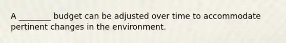 A ________ budget can be adjusted over time to accommodate pertinent changes in the environment.