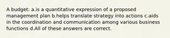 A budget: ​a.​is a quantitative expression of a proposed management plan ​b.​helps translate strategy into actions ​c.​aids in the coordination and communication among various business functions ​d.​All of these answers are correct.