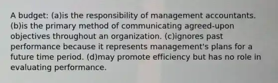 A budget: (a)is the responsibility of management accountants. (b)is the primary method of communicating agreed-upon objectives throughout an organization. (c)ignores past performance because it represents management's plans for a future time period. (d)may promote efficiency but has no role in evaluating performance.