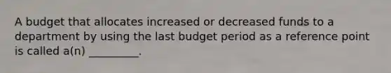 A budget that allocates increased or decreased funds to a department by using the last budget period as a reference point is called a(n) _________.