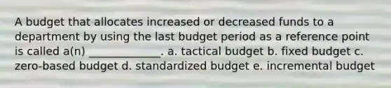 A budget that allocates increased or decreased funds to a department by using the last budget period as a reference point is called a(n) _____________. a. tactical budget b. fixed budget c. zero-based budget d. standardized budget e. incremental budget