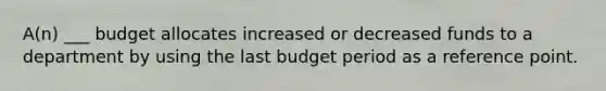 A(n) ___ budget allocates increased or decreased funds to a department by using the last budget period as a reference point.