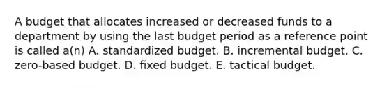 A budget that allocates increased or decreased funds to a department by using the last budget period as a reference point is called a(n) A. standardized budget. B. incremental budget. C. zero-based budget. D. fixed budget. E. tactical budget.