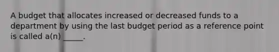 A budget that allocates increased or decreased funds to a department by using the last budget period as a reference point is called a(n) _____.